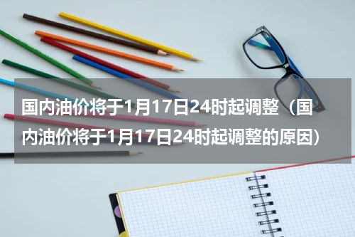 国内油价将于1月17日24时起调整（国内油价将于1月17日24时起调整的原因）