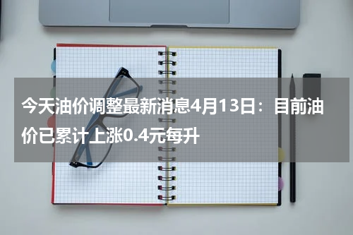 今天油价调整最新消息4月13日：目前油价已累计上涨0.4元每升