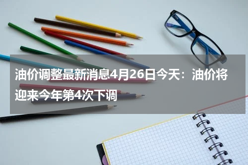 油价调整最新消息4月26日今天：油价将迎来今年第4次下调