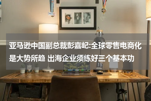 亚马逊中国副总裁彭嘉屺:全球零售电商化是大势所趋 出海企业须练好三个基本功