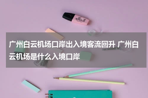 广州白云机场口岸出入境客流回升 广州白云机场是什么入境口岸