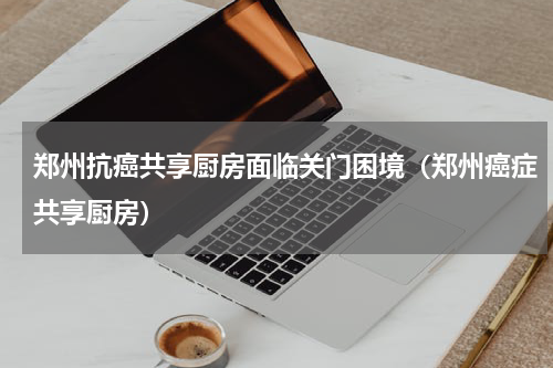 郑州抗癌共享厨房面临关门困境（郑州癌症共享厨房）