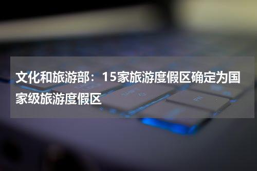 文化和旅游部:15家旅游度假区确定为国家级旅游度假区