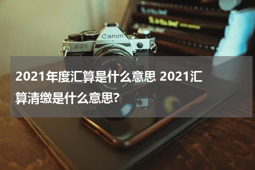 2021年度汇算是什么意思 2021汇算清缴是什么意思?