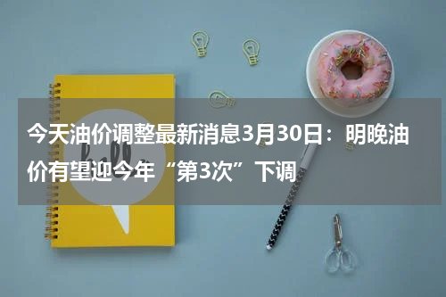 今天油价调整最新消息3月30日：明晚油价有望迎今年“第3次”下调