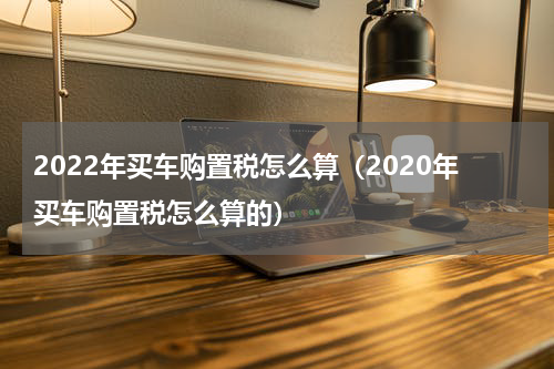 2022年买车购置税怎么算(2020年买车购置税怎么算的)