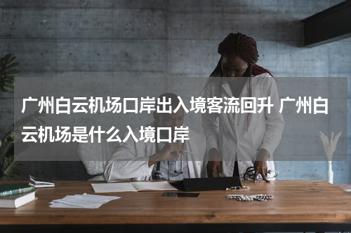 广州白云机场口岸出入境客流回升 广州白云机场是什么入境口岸