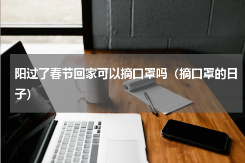 阳过了春节回家可以摘口罩吗（摘口罩的日子）