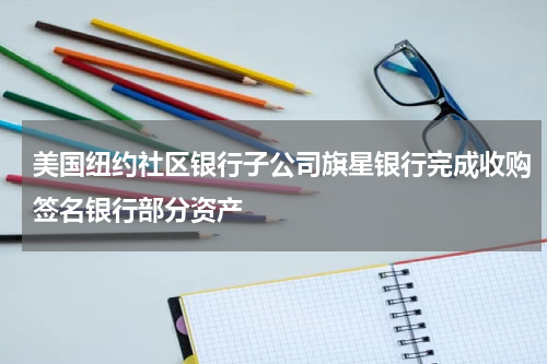 美国纽约社区银行子公司旗星银行完成收购签名银行部分资产