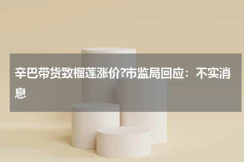 辛巴带货致榴莲涨价?市监局回应:不实消息