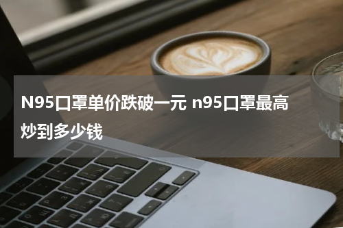 N95口罩单价跌破一元 n95口罩最高炒到多少钱