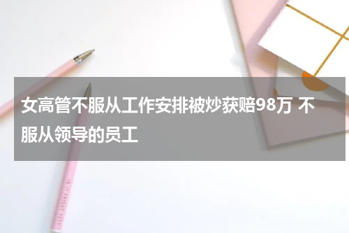 女高管不服从工作安排被炒获赔98万 不服从领导的员工
