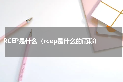 RCEP是什么（rcep是什么的简称）