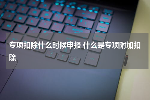 专项扣除什么时候申报 什么是专项附加扣除