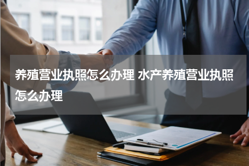 养殖营业执照怎么办理 水产养殖营业执照怎么办理