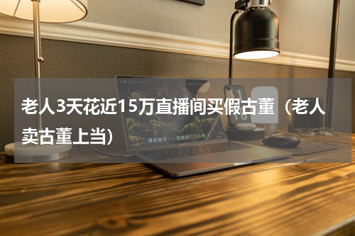 老人3天花近15万直播间买假古董(老人卖古董上当)