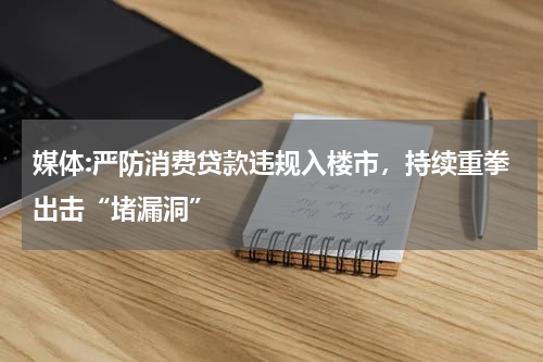 媒体:严防消费贷款违规入楼市,持续重拳出击“堵漏洞”
