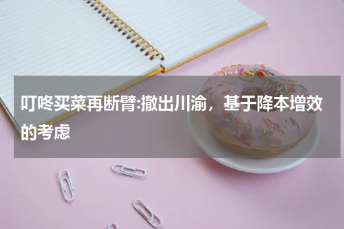 叮咚买菜再断臂:撤出川渝,基于降本增效的考虑