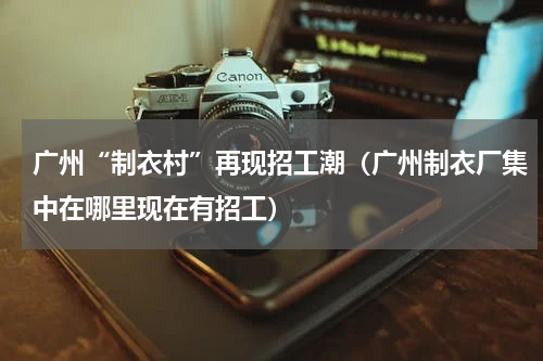 广州“制衣村”再现招工潮(广州制衣厂集中在哪里现在有招工)