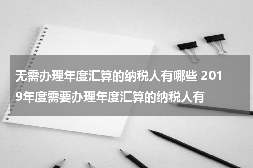 无需办理年度汇算的纳税人有哪些 2019年度需要办理年度汇算的纳税人有