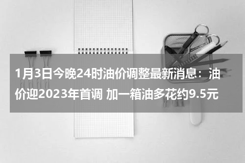 1月3日今晚24时油价调整最新消息：油价迎2023年首调 加一箱油多花约9.5元