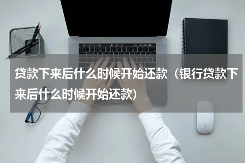 贷款下来后什么时候开始还款（银行贷款下来后什么时候开始还款）