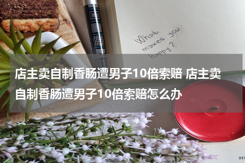 店主卖自制香肠遭男子10倍索赔 店主卖自制香肠遭男子10倍索赔怎么办