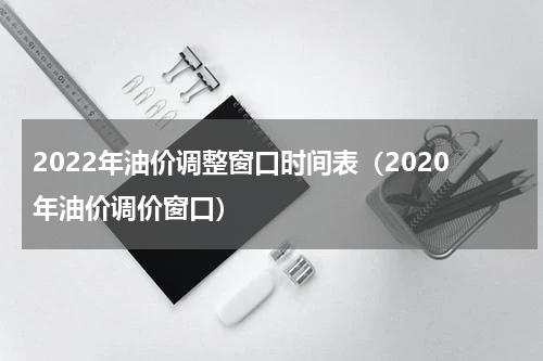 2022年油价调整窗口时间表（2020年油价调价窗口）