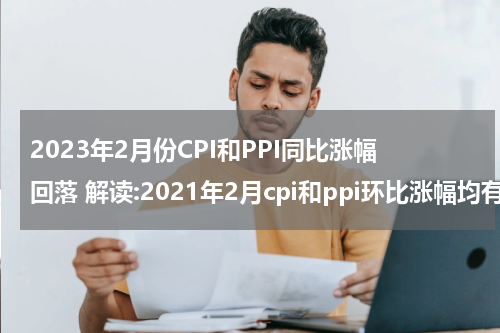 2023年2月份CPI和PPI同比涨幅回落 解读:2021年2月cpi和ppi环比涨幅均有所回落