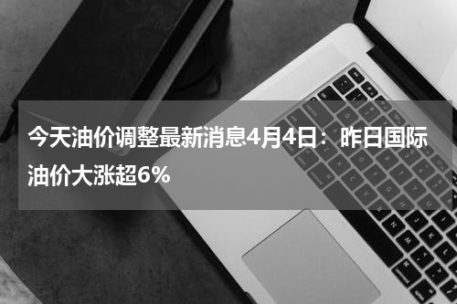 今天油价调整最新消息4月4日:昨日国际油价大涨超6%