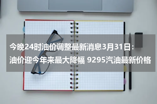 今晚24时油价调整最新消息3月31日：油价迎今年来最大降幅 9295汽油最新价格
