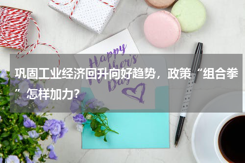 巩固工业经济回升向好趋势,政策“组合拳”怎样加力?