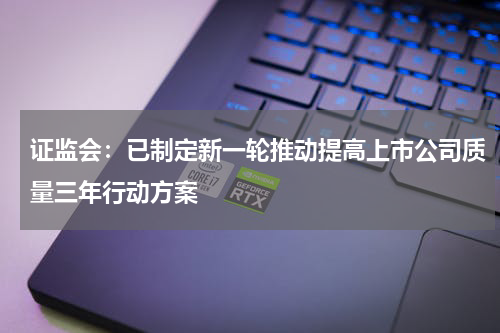 证监会：已制定新一轮推动提高上市公司质量三年行动方案