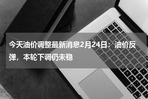 今天油价调整最新消息2月24日:油价反弹,本轮下调仍未稳