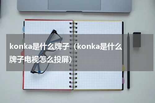 konka是什么牌子（konka是什么牌子电视怎么投屏）