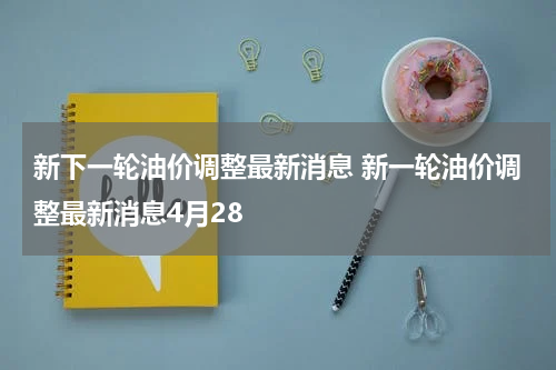 新下一轮油价调整最新消息 新一轮油价调整最新消息4月28