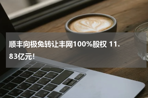 顺丰向极兔转让丰网100%股权 11.83亿元！