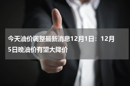今天油价调整最新消息12月1日：12月5日晚油价有望大降价