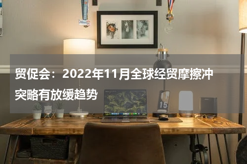 贸促会:2022年11月全球经贸摩擦冲突略有放缓趋势