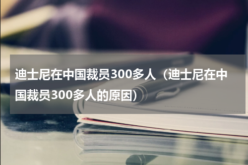 迪士尼在中国裁员300多人（迪士尼在中国裁员300多人的原因）