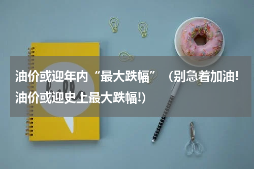 油价或迎年内“最大跌幅”（别急着加油!油价或迎史上最大跌幅!）