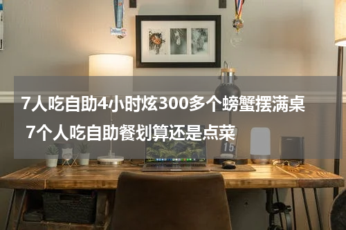 7人吃自助4小时炫300多个螃蟹摆满桌 7个人吃自助餐划算还是点菜