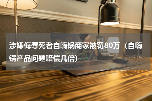 涉嫌侮辱死者自嗨锅商家被罚80万（自嗨锅产品问题赔偿几倍）