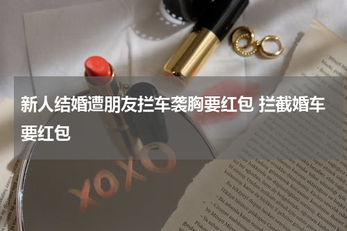 新人结婚遭朋友拦车袭胸要红包 拦截婚车要红包