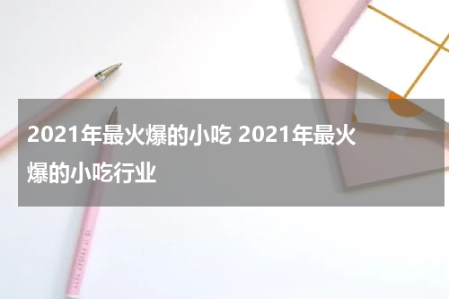 2021年最火爆的小吃 2021年最火爆的小吃行业