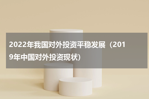 2022年我国对外投资平稳发展(2019年中国对外投资现状)