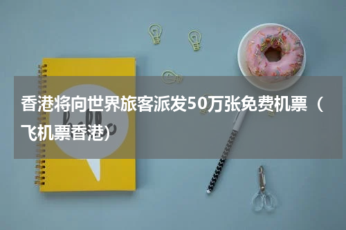 香港将向世界旅客派发50万张免费机票（飞机票香港）