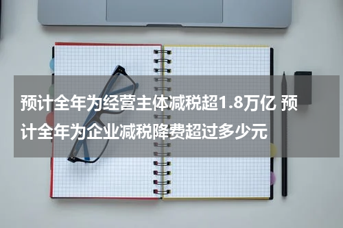预计全年为经营主体减税超1.8万亿 预计全年为企业减税降费超过多少元