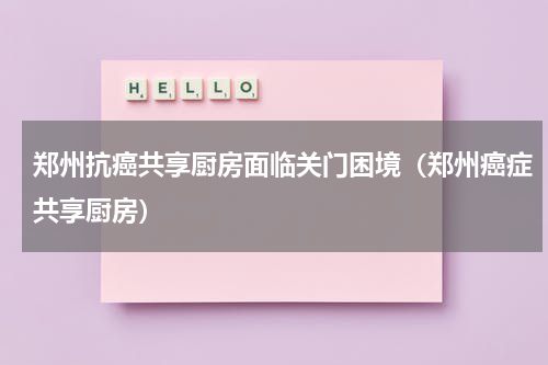 郑州抗癌共享厨房面临关门困境（郑州癌症共享厨房）