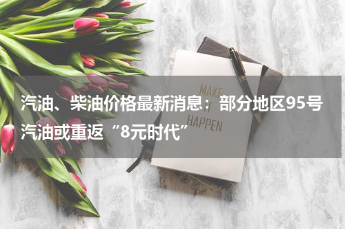 汽油、柴油价格最新消息：部分地区95号汽油或重返“8元时代”